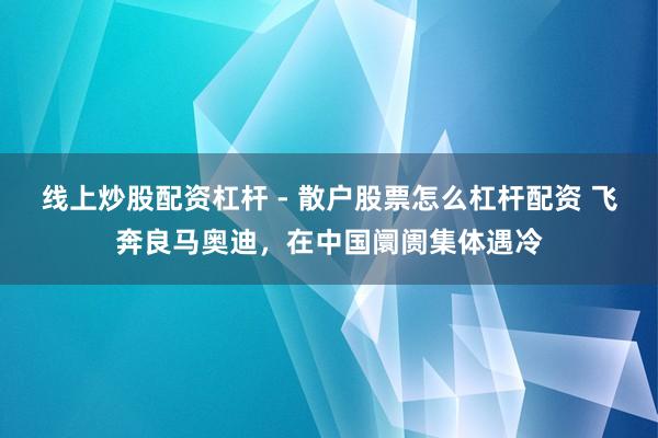 线上炒股配资杠杆 - 散户股票怎么杠杆配资 飞奔良马奥迪，在中国阛阓集体遇冷