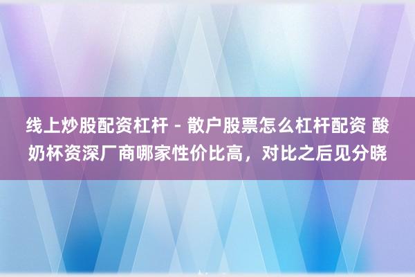 线上炒股配资杠杆 - 散户股票怎么杠杆配资 酸奶杯资深厂商哪家性价比高，对比之后见分晓