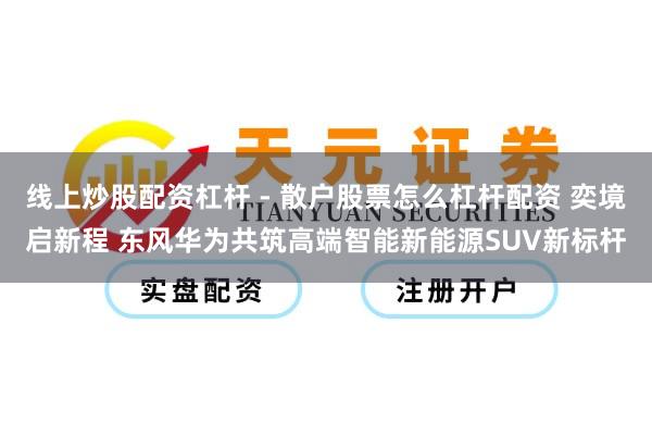 线上炒股配资杠杆 - 散户股票怎么杠杆配资 奕境启新程 东风华为共筑高端智能新能源SUV新标杆