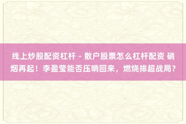 线上炒股配资杠杆 - 散户股票怎么杠杆配资 硝烟再起！李盈莹能否压哨回来，燃烧排超战局？