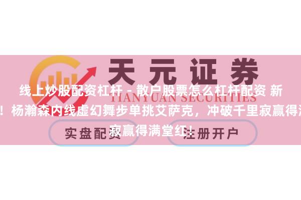 线上炒股配资杠杆 - 散户股票怎么杠杆配资 新星醒觉！杨瀚森内线虚幻舞步单挑艾萨克，冲破千里寂赢得满堂红！