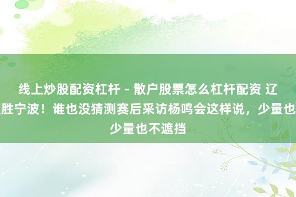 线上炒股配资杠杆 - 散户股票怎么杠杆配资 辽宁男篮胜宁波！谁也没猜测赛后采访杨鸣会这样说，少量也不遮挡