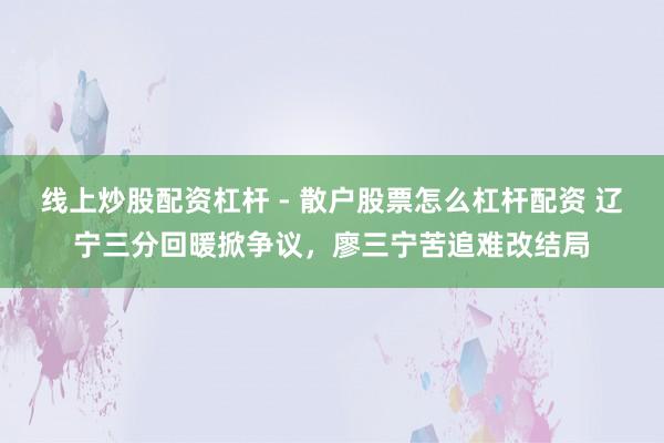 线上炒股配资杠杆 - 散户股票怎么杠杆配资 辽宁三分回暖掀争议，廖三宁苦追难改结局