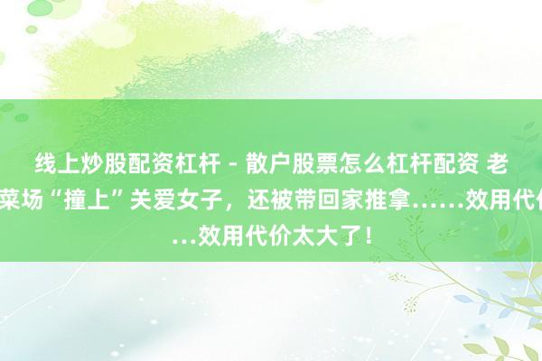 线上炒股配资杠杆 - 散户股票怎么杠杆配资 老东说念主菜场“撞上”关爱女子，还被带回家推拿……效用代价太大了！