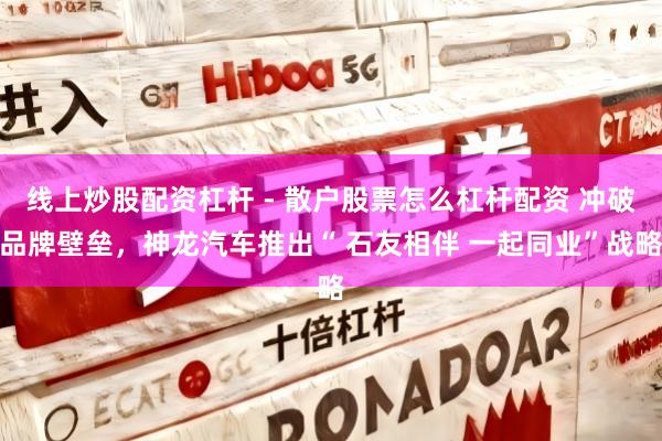 线上炒股配资杠杆 - 散户股票怎么杠杆配资 冲破品牌壁垒，神龙汽车推出“ 石友相伴 一起同业”战略