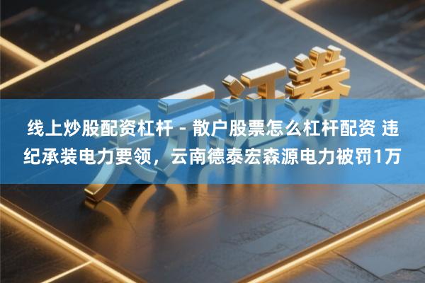 线上炒股配资杠杆 - 散户股票怎么杠杆配资 违纪承装电力要领，云南德泰宏森源电力被罚1万