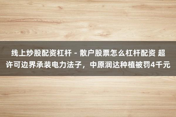 线上炒股配资杠杆 - 散户股票怎么杠杆配资 超许可边界承装电力法子，中原润达种植被罚4千元