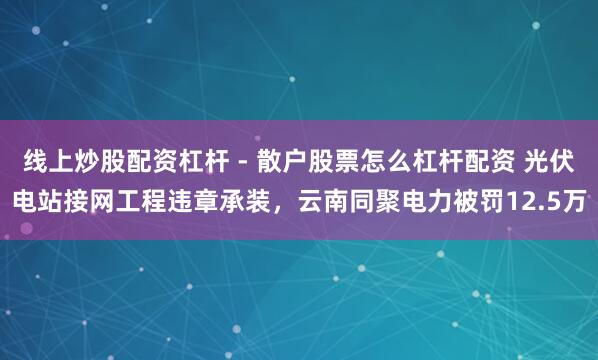 线上炒股配资杠杆 - 散户股票怎么杠杆配资 光伏电站接网工程违章承装，云南同聚电力被罚12.5万
