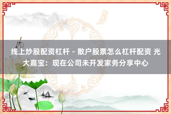 线上炒股配资杠杆 - 散户股票怎么杠杆配资 光大嘉宝：现在公司未开发家务分享中心