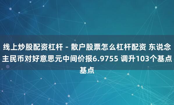 线上炒股配资杠杆 - 散户股票怎么杠杆配资 东说念主民币对好意思元中间价报6.9755 调升103个基点