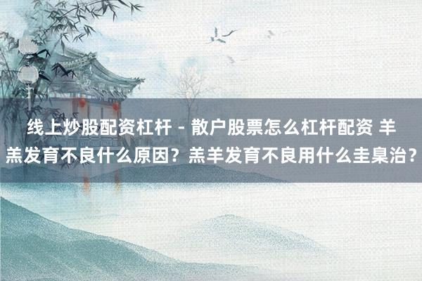 线上炒股配资杠杆 - 散户股票怎么杠杆配资 羊羔发育不良什么原因？羔羊发育不良用什么圭臬治？