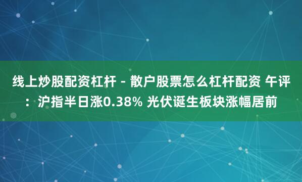 线上炒股配资杠杆 - 散户股票怎么杠杆配资 午评：沪指半日涨0.38% 光伏诞生板块涨幅居前