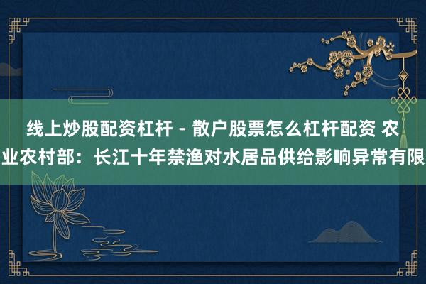 线上炒股配资杠杆 - 散户股票怎么杠杆配资 农业农村部：长江十年禁渔对水居品供给影响异常有限