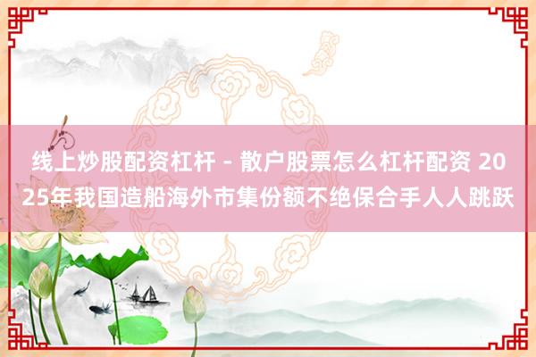 线上炒股配资杠杆 - 散户股票怎么杠杆配资 2025年我国造船海外市集份额不绝保合手人人跳跃