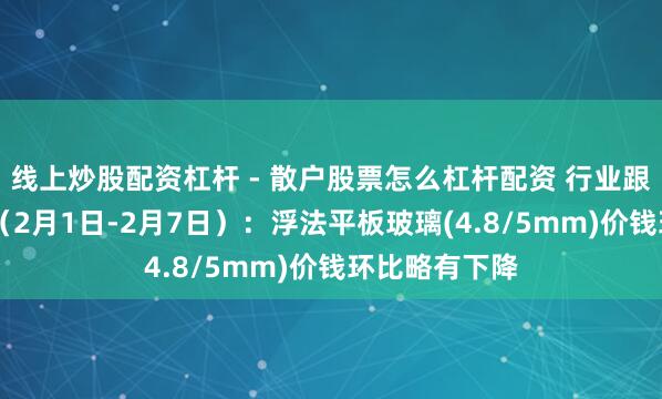 线上炒股配资杠杆 - 散户股票怎么杠杆配资 行业跟踪|玻璃市集（2月1日-2月7日）：浮法平板玻璃(4.8/5mm)价钱环比略有下降