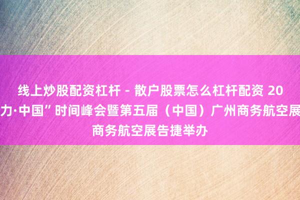 线上炒股配资杠杆 - 散户股票怎么杠杆配资 2023“影响力·中国”时间峰会暨第五届（中国）广州商务航空展告捷举办