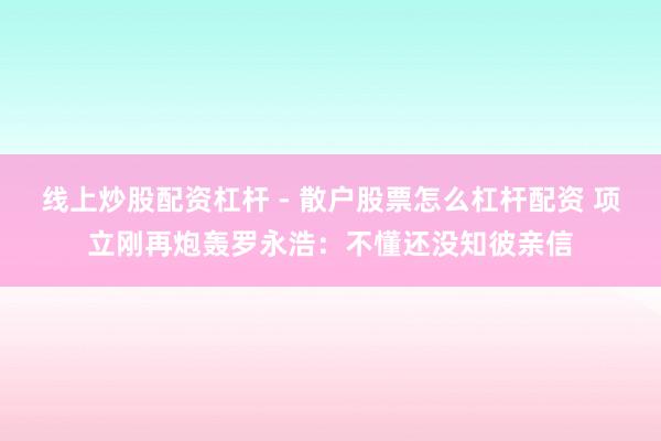 线上炒股配资杠杆 - 散户股票怎么杠杆配资 项立刚再炮轰罗永浩：不懂还没知彼亲信