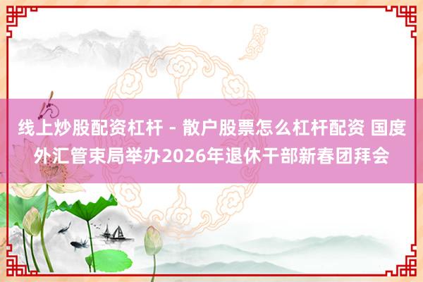 线上炒股配资杠杆 - 散户股票怎么杠杆配资 国度外汇管束局举办2026年退休干部新春团拜会