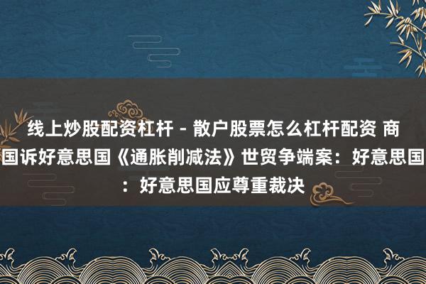 线上炒股配资杠杆 - 散户股票怎么杠杆配资 商务部复兴中国诉好意思国《通胀削减法》世贸争端案：好意思国应尊重裁决