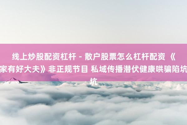 线上炒股配资杠杆 - 散户股票怎么杠杆配资 《家有好大夫》非正规节目 私域传播潜伏健康哄骗陷坑