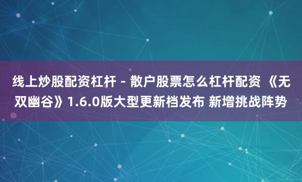线上炒股配资杠杆 - 散户股票怎么杠杆配资 《无双幽谷》1.6.0版大型更新档发布 新增挑战阵势