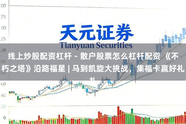 线上炒股配资杠杆 - 散户股票怎么杠杆配资 《不朽之塔》沿路福星 | 马到凯旋大挑战，集福卡赢好礼