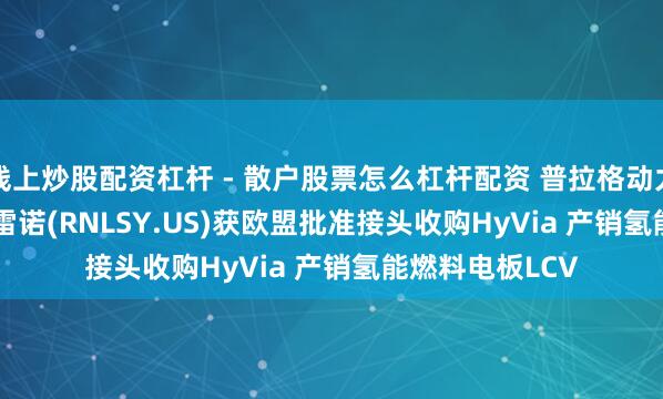 线上炒股配资杠杆 - 散户股票怎么杠杆配资 普拉格动力(PLUG.US)和雷诺(RNLSY.US)获欧盟批准接头收购HyVia 产销氢能燃料电板LCV
