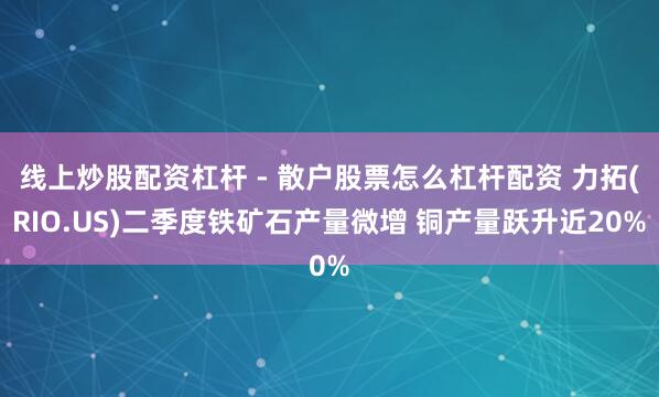 线上炒股配资杠杆 - 散户股票怎么杠杆配资 力拓(RIO.US)二季度铁矿石产量微增 铜产量跃升近20%