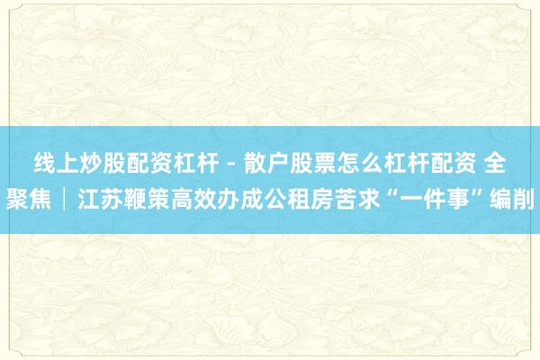 线上炒股配资杠杆 - 散户股票怎么杠杆配资 全聚焦│江苏鞭策高效办成公租房苦求“一件事”编削