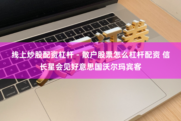 线上炒股配资杠杆 - 散户股票怎么杠杆配资 信长星会见好意思国沃尔玛宾客