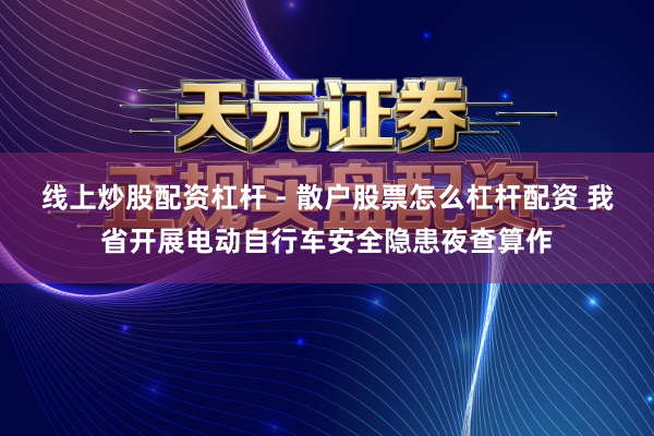 线上炒股配资杠杆 - 散户股票怎么杠杆配资 我省开展电动自行车安全隐患夜查算作
