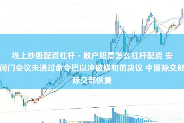线上炒股配资杠杆 - 散户股票怎么杠杆配资 安答理闭门会议未通过命令巴以冲破媾和的决议 中国际交部恢复
