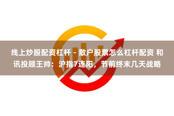 线上炒股配资杠杆 - 散户股票怎么杠杆配资 和讯投顾王帅：沪指7连阳，节前终末几天战略