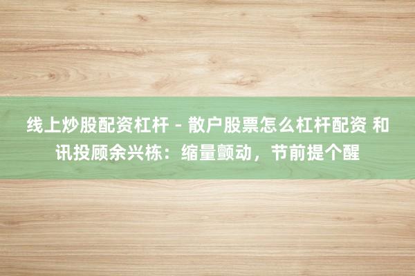 线上炒股配资杠杆 - 散户股票怎么杠杆配资 和讯投顾余兴栋：缩量颤动，节前提个醒