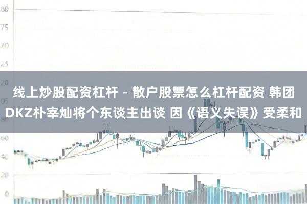 线上炒股配资杠杆 - 散户股票怎么杠杆配资 韩团DKZ朴宰灿将个东谈主出谈 因《语义失误》受柔和
