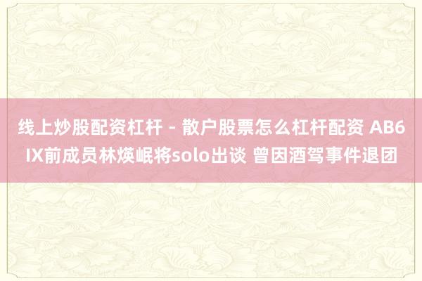 线上炒股配资杠杆 - 散户股票怎么杠杆配资 AB6IX前成员林煐岷将solo出谈 曾因酒驾事件退团